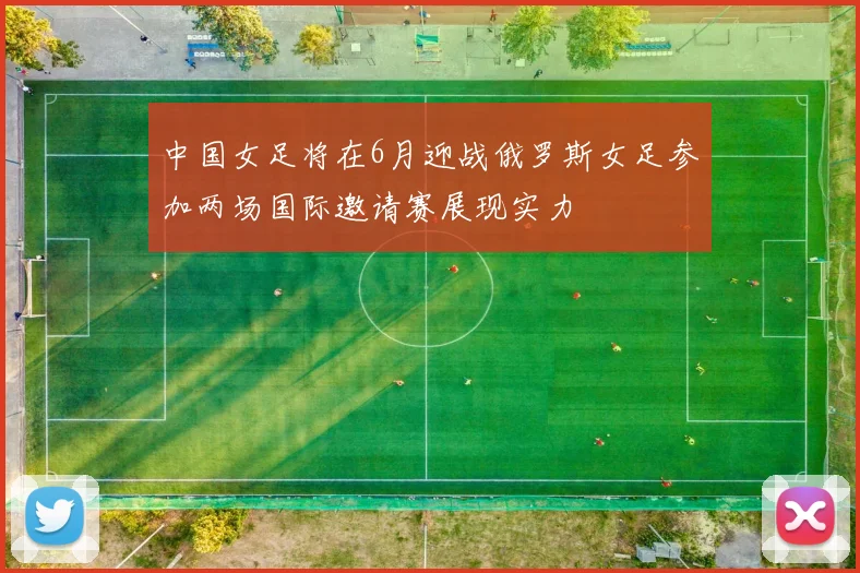 中国女足将在6月迎战俄罗斯女足参加两场国际邀请赛展现实力