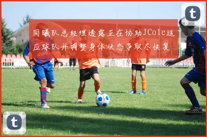 同曦队总经理透露正在协助JCole适应球队并调整身体状态争取尽快复出比赛