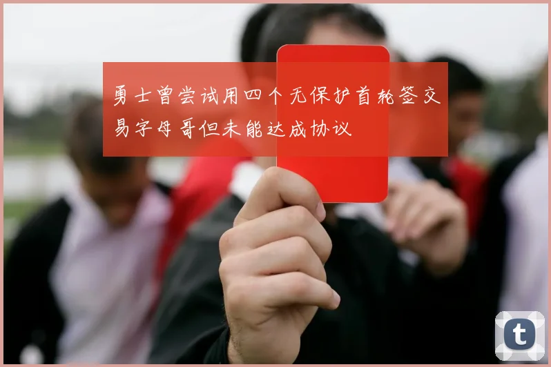 勇士曾尝试用四个无保护首轮签交易字母哥但未能达成协议
