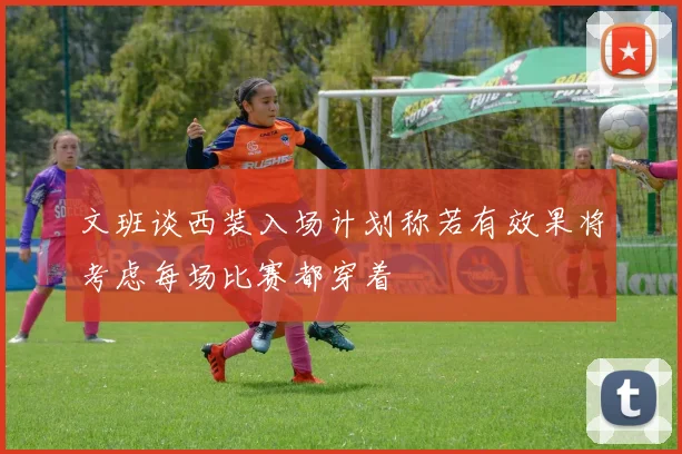 文班谈西装入场计划称若有效果将考虑每场比赛都穿着