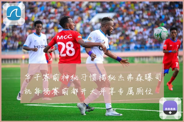 华子赛前神秘习惯揭秘杰弗森曝司机每场赛前都开大并享专属厕位