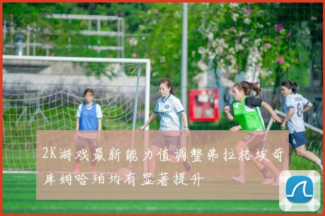 2K游戏最新能力值调整弗拉格埃奇库姆哈珀均有显著提升