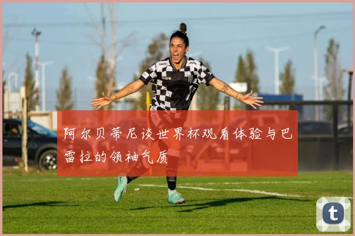 阿尔贝蒂尼谈世界杯观看体验与巴雷拉的领袖气质