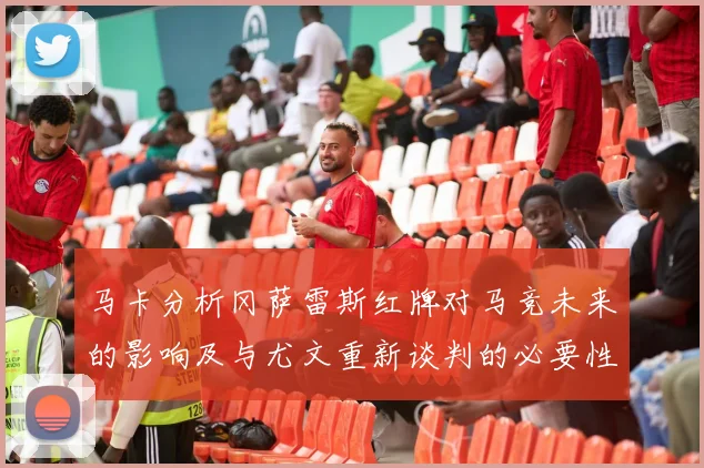 马卡分析冈萨雷斯红牌对马竞未来的影响及与尤文重新谈判的必要性