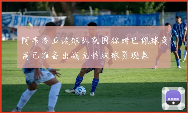 阿韦洛亚谈球队氛围称姆巴佩球商高已准备出战无特权球员现象