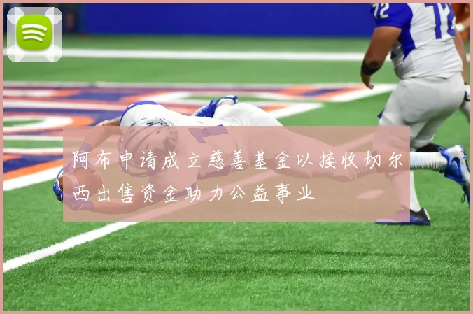 阿布申请成立慈善基金以接收切尔西出售资金助力公益事业
