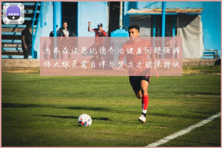 杰弗森谈恩比德乔治健康问题强调伟大球员需自律与努力才能保持状态
